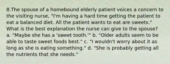 8.The spouse of a homebound elderly patient voices a concern to the visiting nurse, "I'm having a hard time getting the patient to eat a balanced diet. All the patient wants to eat are sweets." What is the best explanation the nurse can give to the spouse? a. "Maybe she has a 'sweet tooth.'" b. "Older adults seem to be able to taste sweet foods best." c. "I wouldn't worry about it as long as she is eating something." d. "She is probably getting all the nutrients that she needs."