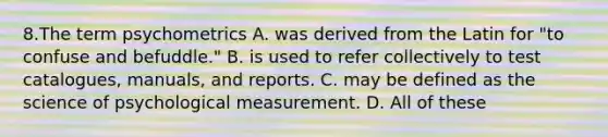 8.The term psychometrics A. was derived from the Latin for "to confuse and befuddle." B. is used to refer collectively to test catalogues, manuals, and reports. C. may be defined as the science of psychological measurement. D. All of these