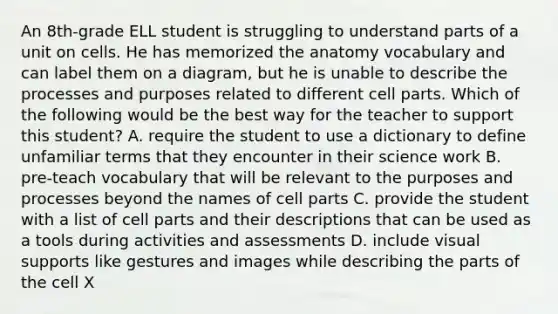 An 8th-grade ELL student is struggling to understand parts of a unit on cells. He has memorized the anatomy vocabulary and can label them on a diagram, but he is unable to describe the processes and purposes related to different cell parts. Which of the following would be the best way for the teacher to support this student? A. require the student to use a dictionary to define unfamiliar terms that they encounter in their science work B. pre-teach vocabulary that will be relevant to the purposes and processes beyond the names of cell parts C. provide the student with a list of cell parts and their descriptions that can be used as a tools during activities and assessments D. include visual supports like gestures and images while describing the parts of the cell X