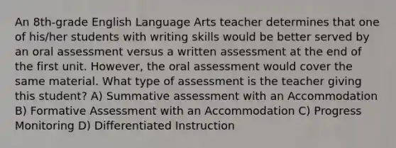 An 8th-grade English Language Arts teacher determines that one of his/her students with writing skills would be better served by an oral assessment versus a written assessment at the end of the first unit. However, the oral assessment would cover the same material. What type of assessment is the teacher giving this student? A) Summative assessment with an Accommodation B) Formative Assessment with an Accommodation C) Progress Monitoring D) Differentiated Instruction