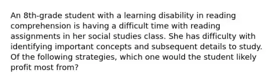 An 8th-grade student with a learning disability in reading comprehension is having a difficult time with reading assignments in her social studies class. She has difficulty with identifying important concepts and subsequent details to study. Of the following strategies, which one would the student likely profit most from?