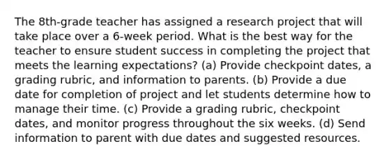 The 8th-grade teacher has assigned a research project that will take place over a 6-week period. What is the best way for the teacher to ensure student success in completing the project that meets the learning expectations? (a) Provide checkpoint dates, a grading rubric, and information to parents. (b) Provide a due date for completion of project and let students determine how to manage their time. (c) Provide a grading rubric, checkpoint dates, and monitor progress throughout the six weeks. (d) Send information to parent with due dates and suggested resources.