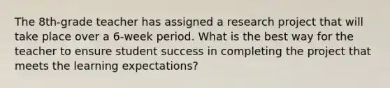 The 8th-grade teacher has assigned a research project that will take place over a 6-week period. What is the best way for the teacher to ensure student success in completing the project that meets the learning expectations?