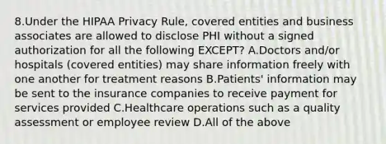 8.Under the HIPAA Privacy Rule, covered entities and business associates are allowed to disclose PHI without a signed authorization for all the following EXCEPT? A.Doctors and/or hospitals (covered entities) may share information freely with one another for treatment reasons B.Patients' information may be sent to the insurance companies to receive payment for services provided C.Healthcare operations such as a quality assessment or employee review D.All of the above