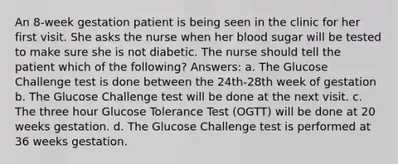 An 8-week gestation patient is being seen in the clinic for her first visit. She asks the nurse when her blood sugar will be tested to make sure she is not diabetic. The nurse should tell the patient which of the following? Answers: a. The Glucose Challenge test is done between the 24th-28th week of gestation b. The Glucose Challenge test will be done at the next visit. c. The three hour Glucose Tolerance Test (OGTT) will be done at 20 weeks gestation. d. The Glucose Challenge test is performed at 36 weeks gestation.