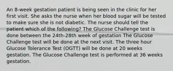 An 8-week gestation patient is being seen in the clinic for her first visit. She asks the nurse when her blood sugar will be tested to make sure she is not diabetic. The nurse should tell the patient which of the following? The Glucose Challenge test is done between the 24th-28th week of gestation The Glucose Challenge test will be done at the next visit. The three hour Glucose Tolerance Test (OGTT) will be done at 20 weeks gestation. The Glucose Challenge test is performed at 36 weeks gestation.