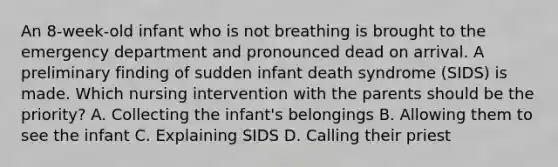 An​ 8-week-old infant who is not breathing is brought to the emergency department and pronounced dead on arrival. A preliminary finding of sudden infant death syndrome​ (SIDS) is made. Which nursing intervention with the parents should be the priority​? A. Collecting the​ infant's belongings B. Allowing them to see the infant C. Explaining SIDS D. Calling their priest