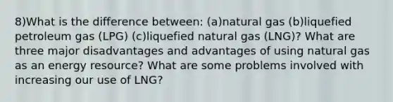 8)What is the difference between: (a)natural gas (b)liquefied petroleum gas (LPG) (c)liquefied natural gas (LNG)? What are three major disadvantages and advantages of using natural gas as an energy resource? What are some problems involved with increasing our use of LNG?