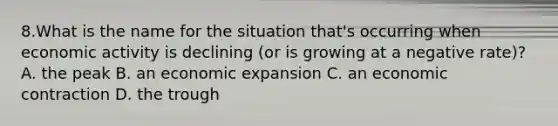 8.What is the name for the situation that's occurring when economic activity is declining (or is growing at a negative rate)? A. the peak B. an economic expansion C. an economic contraction D. the trough