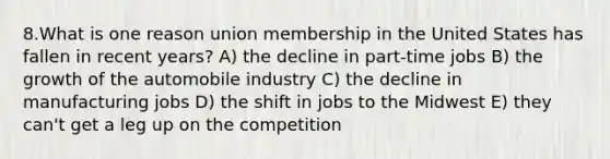 8.What is one reason union membership in the United States has fallen in recent years? A) the decline in part-time jobs B) the growth of the automobile industry C) the decline in manufacturing jobs D) the shift in jobs to the Midwest E) they can't get a leg up on the competition