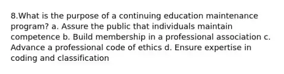 8.What is the purpose of a continuing education maintenance program? a. Assure the public that individuals maintain competence b. Build membership in a professional association c. Advance a professional code of ethics d. Ensure expertise in coding and classification