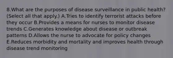 8.What are the purposes of disease surveillance in public health? (Select all that apply.) A.Tries to identify terrorist attacks before they occur B.Provides a means for nurses to monitor disease trends C.Generates knowledge about disease or outbreak patterns D.Allows the nurse to advocate for policy changes E.Reduces morbidity and mortality and improves health through disease trend monitoring