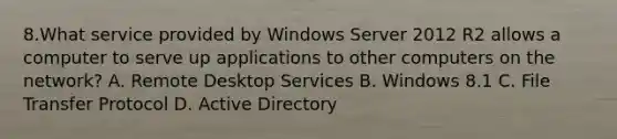 8.What service provided by Windows Server 2012 R2 allows a computer to serve up applications to other computers on the network? A. Remote Desktop Services B. Windows 8.1 C. File Transfer Protocol D. Active Directory