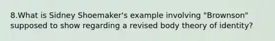 8.What is Sidney Shoemaker's example involving "Brownson" supposed to show regarding a revised body theory of identity?