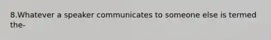 8.Whatever a speaker communicates to someone else is termed the-