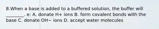 8.When a base is added to a buffered solution, the buffer will ________. e: A. donate H+ ions B. form covalent bonds with the base C. donate OH− ions D. accept water molecules