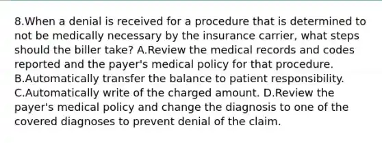 8.When a denial is received for a procedure that is determined to not be medically necessary by the insurance carrier, what steps should the biller take? A.Review the medical records and codes reported and the payer's medical policy for that procedure. B.Automatically transfer the balance to patient responsibility. C.Automatically write of the charged amount. D.Review the payer's medical policy and change the diagnosis to one of the covered diagnoses to prevent denial of the claim.