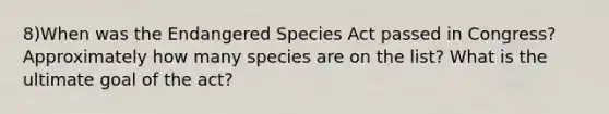 8)When was the Endangered Species Act passed in Congress? Approximately how many species are on the list? What is the ultimate goal of the act?