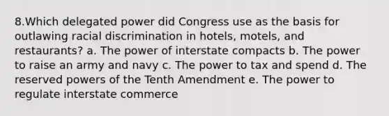 8.Which delegated power did Congress use as the basis for outlawing <a href='https://www.questionai.com/knowledge/kj1iPALAQo-racial-discrimination' class='anchor-knowledge'>racial discrimination</a> in hotels, motels, and restaurants? a. The power of interstate compacts b. The power to raise an army and navy c. The power to tax and spend d. The reserved <a href='https://www.questionai.com/knowledge/kKSx9oT84t-powers-of' class='anchor-knowledge'>powers of</a> the Tenth Amendment e. The power to regulate interstate commerce