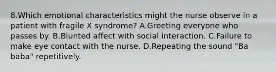 8.Which emotional characteristics might the nurse observe in a patient with fragile X syndrome? A.Greeting everyone who passes by. B.Blunted affect with social interaction. C.Failure to make eye contact with the nurse. D.Repeating the sound "Ba baba" repetitively.