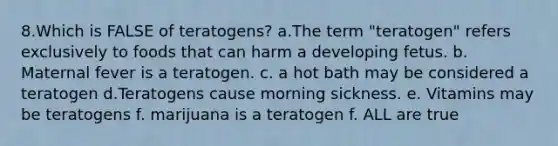 8.Which is FALSE of teratogens? a.The term "teratogen" refers exclusively to foods that can harm a developing fetus. b. Maternal fever is a teratogen. c. a hot bath may be considered a teratogen d.Teratogens cause morning sickness. e. Vitamins may be teratogens f. marijuana is a teratogen f. ALL are true