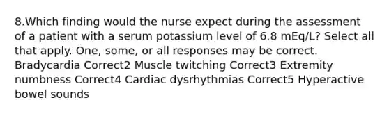 8.Which finding would the nurse expect during the assessment of a patient with a serum potassium level of 6.8 mEq/L? Select all that apply. One, some, or all responses may be correct. Bradycardia Correct2 Muscle twitching Correct3 Extremity numbness Correct4 Cardiac dysrhythmias Correct5 Hyperactive bowel sounds