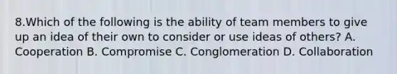 8.Which of the following is the ability of team members to give up an idea of their own to consider or use ideas of others? A. Cooperation B. Compromise C. Conglomeration D. Collaboration