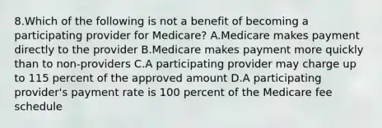 8.Which of the following is not a benefit of becoming a participating provider for Medicare? A.Medicare makes payment directly to the provider B.Medicare makes payment more quickly than to non-providers C.A participating provider may charge up to 115 percent of the approved amount D.A participating provider's payment rate is 100 percent of the Medicare fee schedule