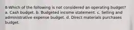 8-Which of the following is not considered an operating budget? a. Cash budget. b. Budgeted income statement. c. Selling and administrative expense budget. d. Direct materials purchases budget.