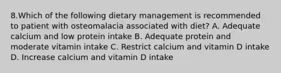 8.Which of the following dietary management is recommended to patient with osteomalacia associated with diet? A. Adequate calcium and low protein intake B. Adequate protein and moderate vitamin intake C. Restrict calcium and vitamin D intake D. Increase calcium and vitamin D intake