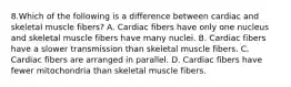 8.Which of the following is a difference between cardiac and skeletal muscle fibers? A. Cardiac fibers have only one nucleus and skeletal muscle fibers have many nuclei. B. Cardiac fibers have a slower transmission than skeletal muscle fibers. C. Cardiac fibers are arranged in parallel. D. Cardiac fibers have fewer mitochondria than skeletal muscle fibers.