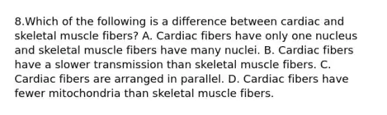 8.Which of the following is a difference between cardiac and skeletal muscle fibers? A. Cardiac fibers have only one nucleus and skeletal muscle fibers have many nuclei. B. Cardiac fibers have a slower transmission than skeletal muscle fibers. C. Cardiac fibers are arranged in parallel. D. Cardiac fibers have fewer mitochondria than skeletal muscle fibers.