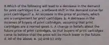 8.Which of the following will lead to a decrease in the demand for print cartridges (i.e., a leftward shift in the demand curve for print cartridges)? a. An increase in the price of printers, which are a complement for print cartridges. b. A decrease in the incomes of buyers of print cartridges, assuming that print cartridges are a normal good. c. A change in beliefs about the future price of print cartridges, so that buyers of print cartridges come to believe that the price will be much lower in the future. d. All of the above. e. (a) and (c) only.