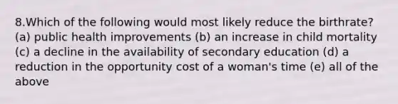 8.Which of the following would most likely reduce the birthrate? (a) public health improvements (b) an increase in child mortality (c) a decline in the availability of secondary education (d) a reduction in the opportunity cost of a woman's time (e) all of the above