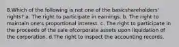 8.Which of the following is not one of the basicshareholders' rights? a. The right to participate in earnings. b. The right to maintain one's proportional interest. c. The right to participate in the proceeds of the sale ofcorporate assets upon liquidation of the corporation. d.The right to inspect the accounting records.