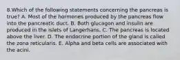 8.Which of the following statements concerning the pancreas is true? A. Most of the hormones produced by the pancreas flow into the pancreatic duct. B. Both glucagon and insulin are produced in the islets of Langerhans. C. The pancreas is located above the liver. D. The endocrine portion of the gland is called the zona reticularis. E. Alpha and beta cells are associated with the acini.