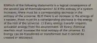 8)Which of the following statements is a logical consequence of the second law of thermodynamics? A) If the entropy of a system increases, there must be a corresponding decrease in the entropy of the universe. B) If there is an increase in the energy of a system, there must be a corresponding decrease in the energy of the rest of the universe. C) Every energy transfer requires activation energy from the environment. D) Every chemical reaction must increase the total entropy of the universe. E) Energy can be transferred or transformed, but it cannot be created or destroyed.