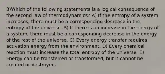 8)Which of the following statements is a logical consequence of the second law of thermodynamics? A) If the entropy of a system increases, there must be a corresponding decrease in the entropy of the universe. B) If there is an increase in the energy of a system, there must be a corresponding decrease in the energy of the rest of the universe. C) Every energy transfer requires activation energy from the environment. D) Every chemical reaction must increase the total entropy of the universe. E) Energy can be transferred or transformed, but it cannot be created or destroyed.