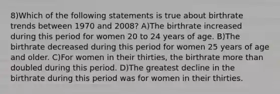 8)Which of the following statements is true about birthrate trends between 1970 and 2008? A)The birthrate increased during this period for women 20 to 24 years of age. B)The birthrate decreased during this period for women 25 years of age and older. C)For women in their thirties, the birthrate <a href='https://www.questionai.com/knowledge/keWHlEPx42-more-than' class='anchor-knowledge'>more than</a> doubled during this period. D)The greatest decline in the birthrate during this period was for women in their thirties.