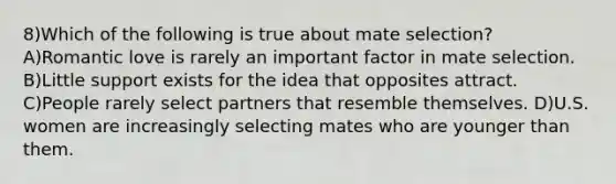 8)Which of the following is true about mate selection? A)Romantic love is rarely an important factor in mate selection. B)Little support exists for the idea that opposites attract. C)People rarely select partners that resemble themselves. D)U.S. women are increasingly selecting mates who are younger than them.