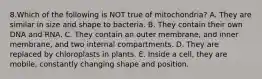 8.Which of the following is NOT true of mitochondria? A. They are similar in size and shape to bacteria. B. They contain their own DNA and RNA. C. They contain an outer membrane, and inner membrane, and two internal compartments. D. They are replaced by chloroplasts in plants. E. Inside a cell, they are mobile, constantly changing shape and position.