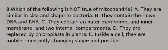 8.Which of the following is NOT true of mitochondria? A. They are similar in size and shape to bacteria. B. They contain their own DNA and RNA. C. They contain an outer membrane, and inner membrane, and two internal compartments. D. They are replaced by chloroplasts in plants. E. Inside a cell, they are mobile, constantly changing shape and position.