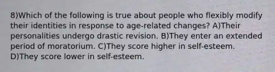 8)Which of the following is true about people who flexibly modify their identities in response to age-related changes? A)Their personalities undergo drastic revision. B)They enter an extended period of moratorium. C)They score higher in self-esteem. D)They score lower in self-esteem.