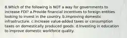 8.Which of the following is NOT a way for governments to increase FDI? a.Provide financial incentives to foreign entities looking to invest in the country. b.Improving domestic infrastructure. c.Increase value-added taxes or consumption taxes on domestically produced goods. d.Investing in education to improve domestic workforce quality.