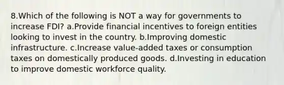 8.Which of the following is NOT a way for governments to increase FDI? a.Provide financial incentives to foreign entities looking to invest in the country. b.Improving domestic infrastructure. c.Increase value-added taxes or consumption taxes on domestically produced goods. d.Investing in education to improve domestic workforce quality.