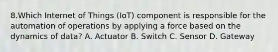 8.Which Internet of Things (IoT) component is responsible for the automation of operations by applying a force based on the dynamics of data? A. Actuator B. Switch C. Sensor D. Gateway