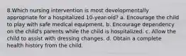 8.Which nursing intervention is most developmentally appropriate for a hospitalized 10-year-old? a. Encourage the child to play with safe medical equipment. b. Encourage dependency on the child's parents while the child is hospitalized. c. Allow the child to assist with dressing changes. d. Obtain a complete health history from the child.