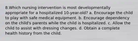 8.Which nursing intervention is most developmentally appropriate for a hospitalized 10-year-old? a. Encourage the child to play with safe medical equipment. b. Encourage dependency on the child's parents while the child is hospitalized. c. Allow the child to assist with dressing changes. d. Obtain a complete health history from the child.