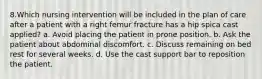 8.Which nursing intervention will be included in the plan of care after a patient with a right femur fracture has a hip spica cast applied? a. Avoid placing the patient in prone position. b. Ask the patient about abdominal discomfort. c. Discuss remaining on bed rest for several weeks. d. Use the cast support bar to reposition the patient.