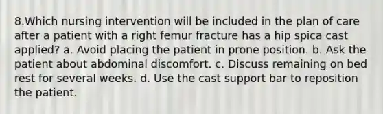 8.Which nursing intervention will be included in the plan of care after a patient with a right femur fracture has a hip spica cast applied? a. Avoid placing the patient in prone position. b. Ask the patient about abdominal discomfort. c. Discuss remaining on bed rest for several weeks. d. Use the cast support bar to reposition the patient.